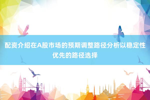 配资介绍在A股市场的预期调整路径分析以稳定性优先的路径选择