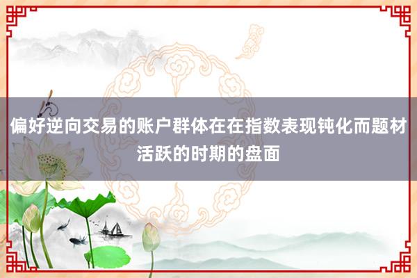 偏好逆向交易的账户群体在在指数表现钝化而题材活跃的时期的盘面