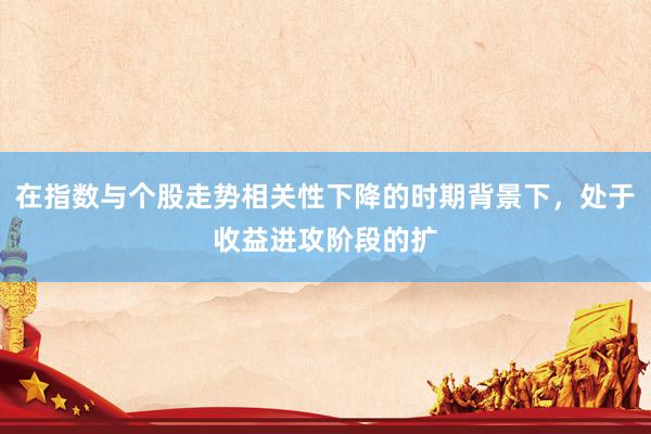 在指数与个股走势相关性下降的时期背景下,处于收益进攻阶段的扩