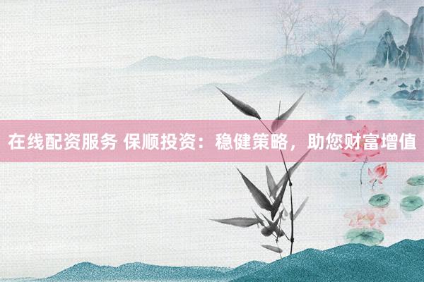 在线配资服务 保顺投资：稳健策略，助您财富增值