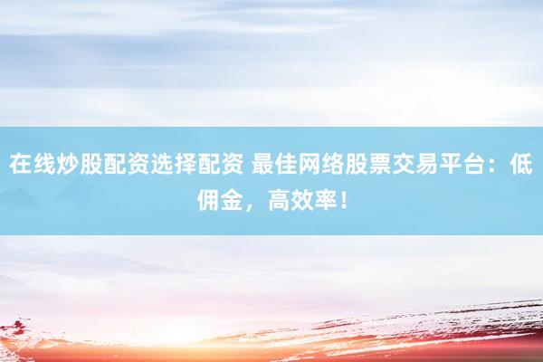在线炒股配资选择配资 最佳网络股票交易平台：低佣金，高效率！