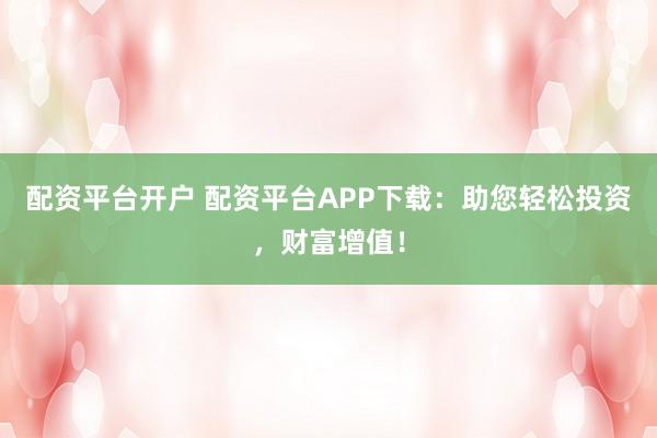 配资平台开户 配资平台APP下载：助您轻松投资，财富增值！