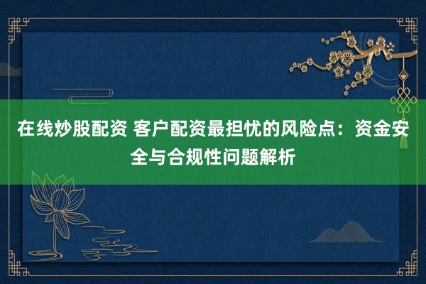 在线炒股配资 客户配资最担忧的风险点:资金安全与合规性问题解析
