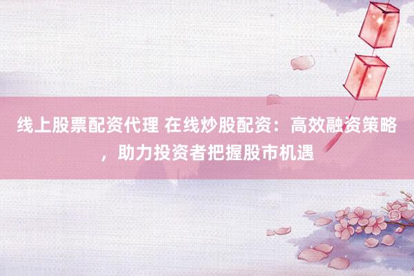 线上股票配资代理 在线炒股配资：高效融资策略，助力投资者把握股市机遇