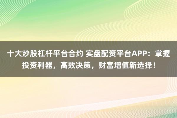 十大炒股杠杆平台合约 实盘配资平台APP：掌握投资利器，高效决策，财富增值新选择！