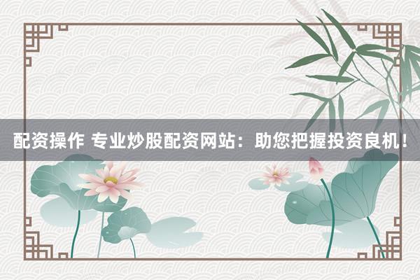 配资操作 专业炒股配资网站：助您把握投资良机！