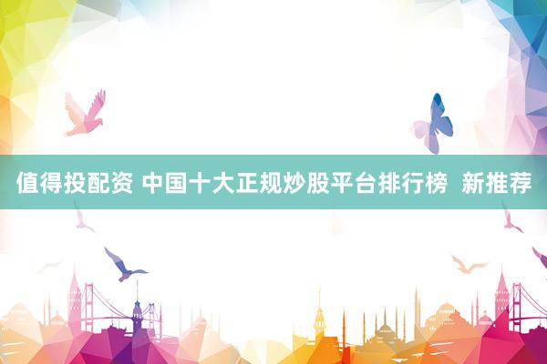 值得投配资 中国十大正规炒股平台排行榜  新推荐