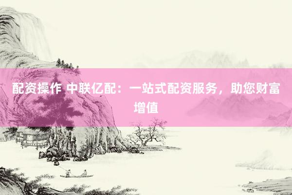 配资操作 中联亿配：一站式配资服务，助您财富增值
