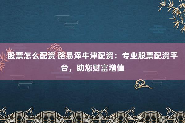 股票怎么配资 路易泽牛津配资：专业股票配资平台，助您财富增值