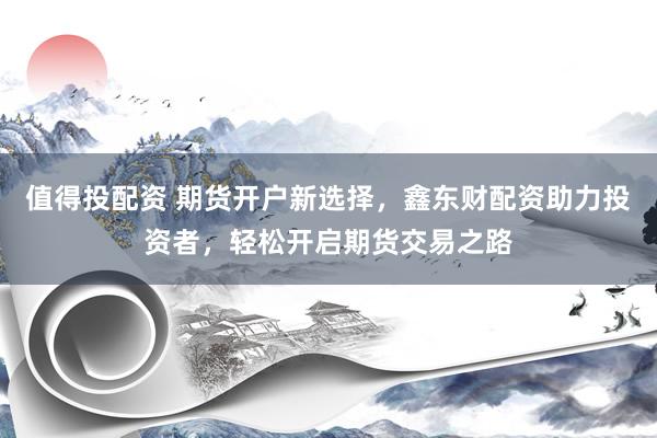值得投配资 期货开户新选择，鑫东财配资助力投资者，轻松开启期货交易之路