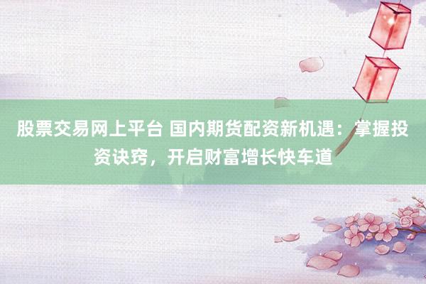 股票交易网上平台 国内期货配资新机遇：掌握投资诀窍，开启财富增长快车道