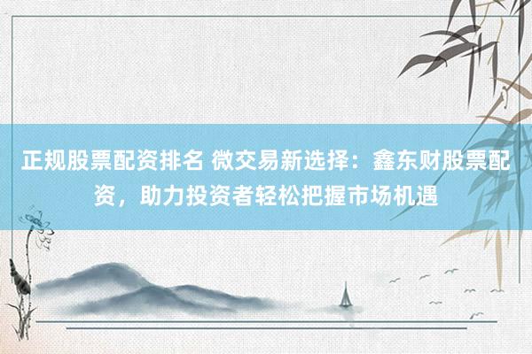 正规股票配资排名 微交易新选择：鑫东财股票配资，助力投资者轻松把握市场机遇