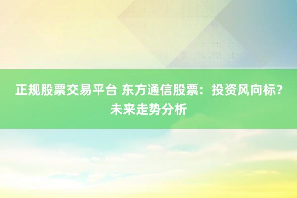 正规股票交易平台 东方通信股票：投资风向标？未来走势分析