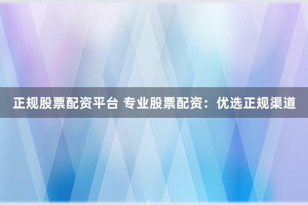 正规股票配资平台 专业股票配资：优选正规渠道