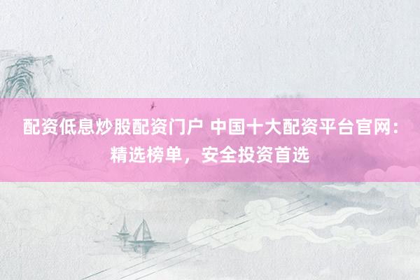 配资低息炒股配资门户 中国十大配资平台官网：精选榜单，安全投资首选