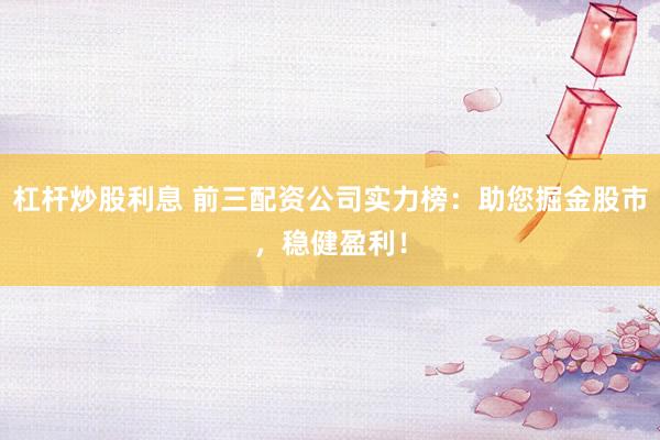 杠杆炒股利息 前三配资公司实力榜：助您掘金股市，稳健盈利！
