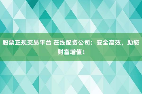 股票正规交易平台 在线配资公司：安全高效，助您财富增值！