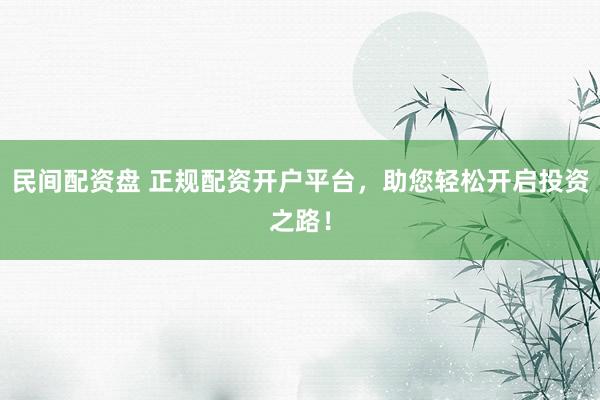 民间配资盘 正规配资开户平台，助您轻松开启投资之路！