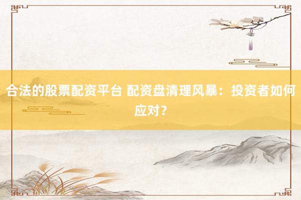 合法的股票配资平台 配资盘清理风暴:投资者如何应对?