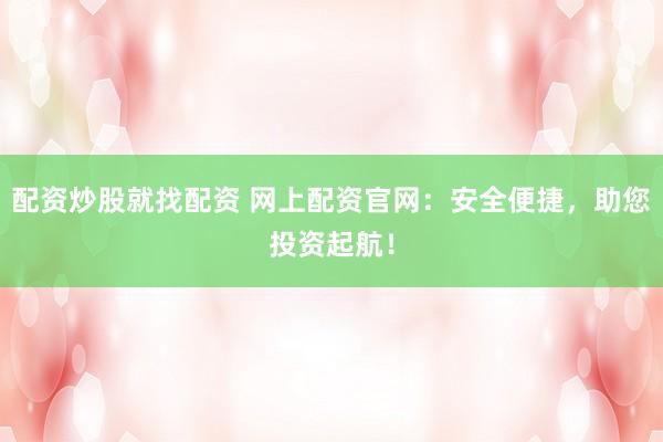 配资炒股就找配资 网上配资官网：安全便捷，助您投资起航！