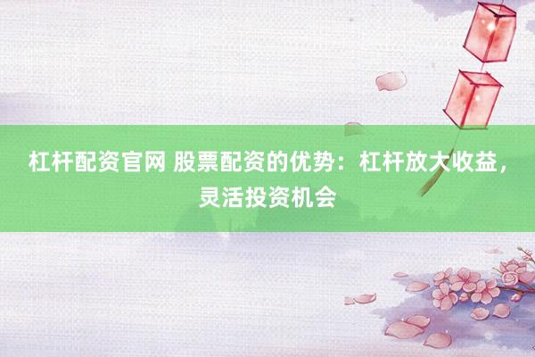 杠杆配资官网 股票配资的优势：杠杆放大收益，灵活投资机会