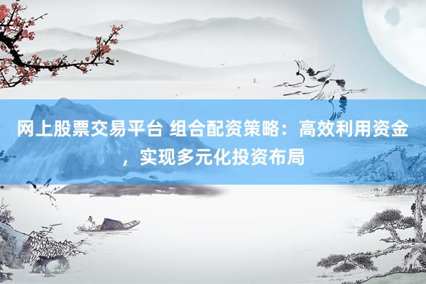 网上股票交易平台 组合配资策略：高效利用资金，实现多元化投资布局