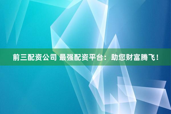 前三配资公司 最强配资平台：助您财富腾飞！