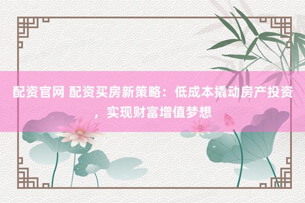配资官网 配资买房新策略：低成本撬动房产投资，实现财富增值梦想