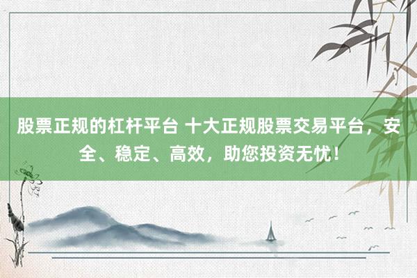 股票正规的杠杆平台 十大正规股票交易平台，安全、稳定、高效，助您投资无忧！