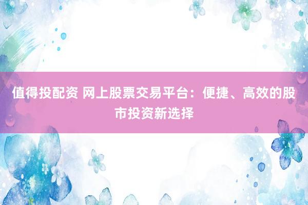 值得投配资 网上股票交易平台：便捷、高效的股市投资新选择