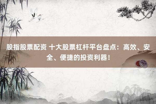 股指股票配资 十大股票杠杆平台盘点：高效、安全、便捷的投资利器！