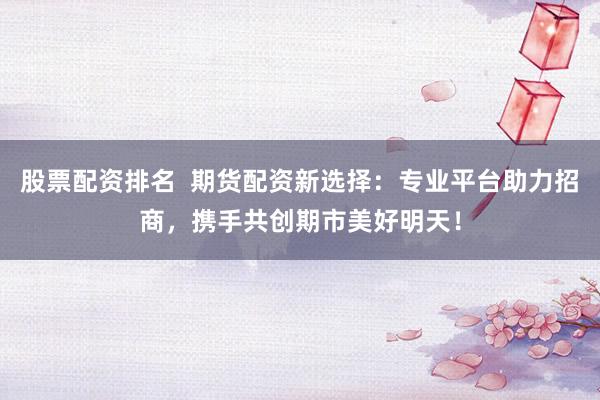 股票配资排名  期货配资新选择：专业平台助力招商，携手共创期市美好明天！