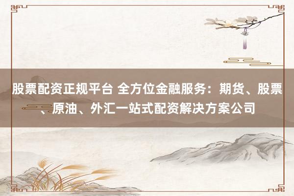 股票配资正规平台 全方位金融服务：期货、股票、原油、外汇一站式配资解决方案公司