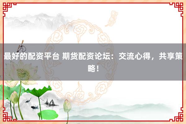 最好的配资平台 期货配资论坛：交流心得，共享策略！