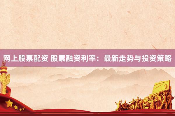 网上股票配资 股票融资利率：最新走势与投资策略