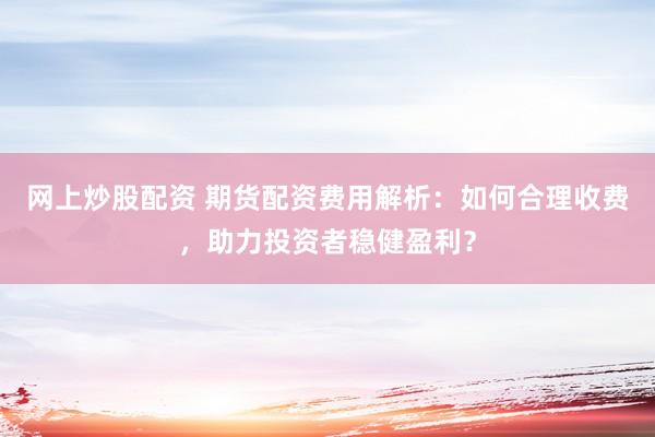 网上炒股配资 期货配资费用解析：如何合理收费，助力投资者稳健盈利？