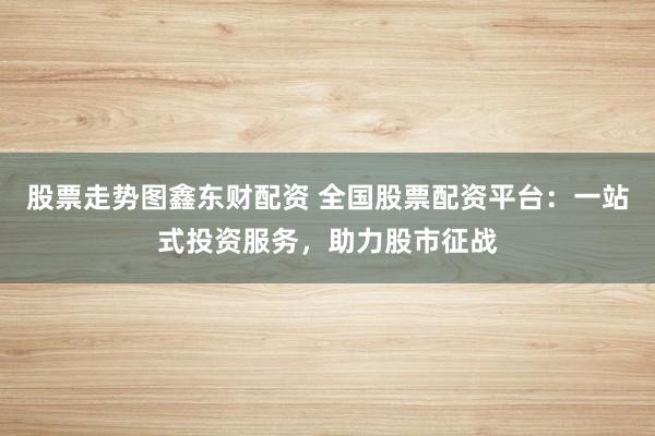 股票走势图鑫东财配资 全国股票配资平台：一站式投资服务，助力股市征战