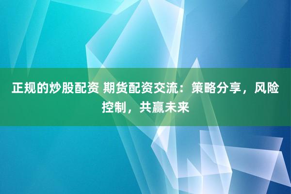 正规的炒股配资 期货配资交流：策略分享，风险控制，共赢未来