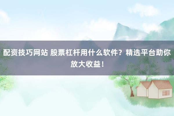 配资技巧网站 股票杠杆用什么软件？精选平台助你放大收益！