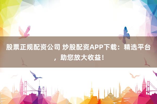 股票正规配资公司 炒股配资APP下载：精选平台，助您放大收益！