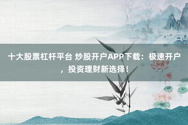 十大股票杠杆平台 炒股开户APP下载：极速开户，投资理财新选择！