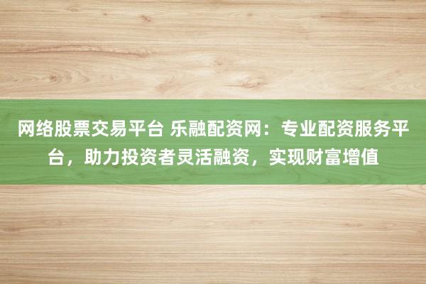 网络股票交易平台 乐融配资网：专业配资服务平台，助力投资者灵活融资，实现财富增值