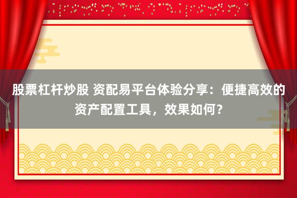 股票杠杆炒股 资配易平台体验分享：便捷高效的资产配置工具，效果如何？