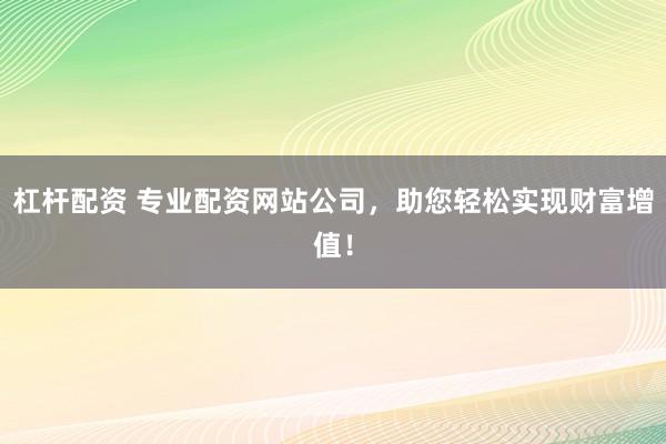 杠杆配资 专业配资网站公司，助您轻松实现财富增值！