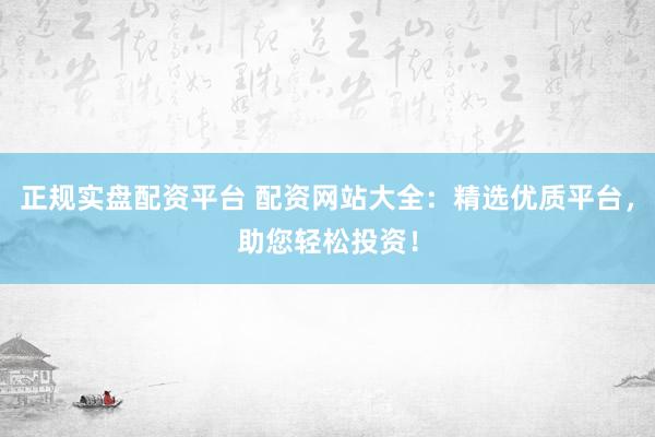 正规实盘配资平台 配资网站大全：精选优质平台，助您轻松投资！