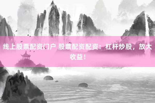 线上股票配资门户 股票配资配资：杠杆炒股，放大收益！