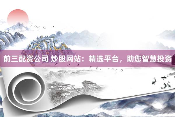前三配资公司 炒股网站：精选平台，助您智慧投资
