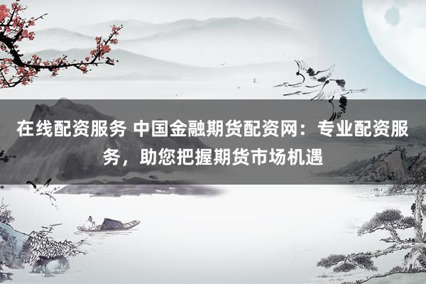 在线配资服务 中国金融期货配资网：专业配资服务，助您把握期货市场机遇
