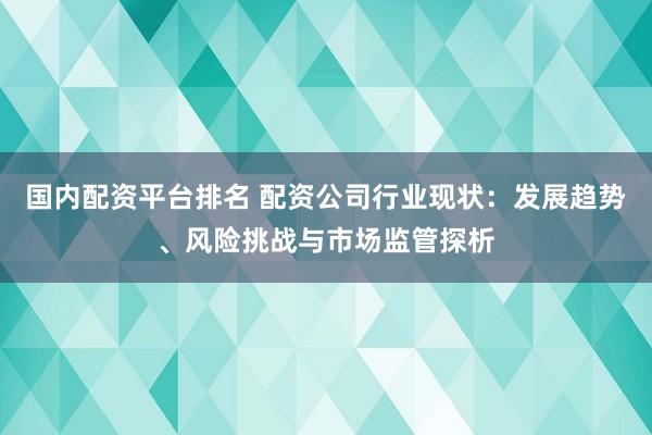 国内配资平台排名 配资公司行业现状：发展趋势、风险挑战与市场监管探析