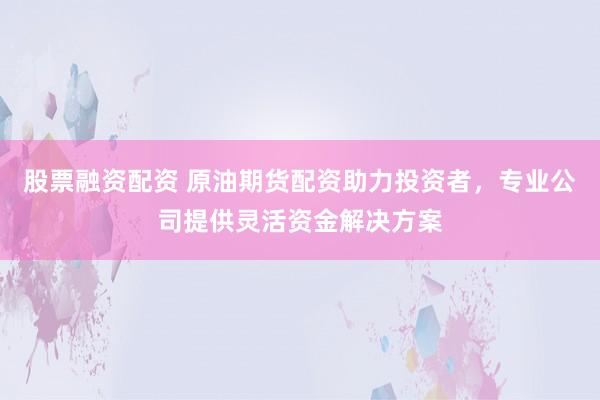 股票融资配资 原油期货配资助力投资者，专业公司提供灵活资金解决方案